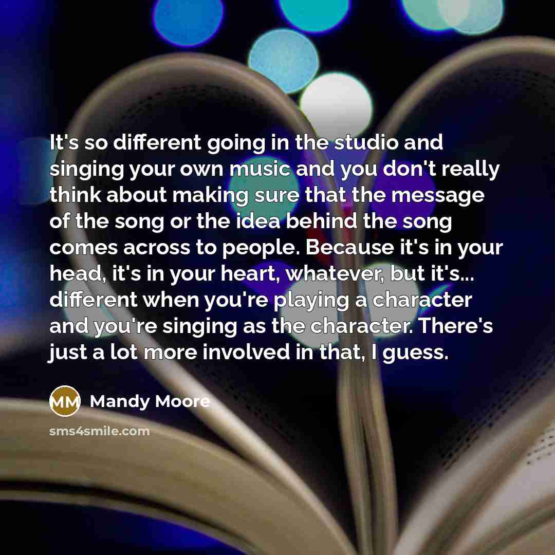 “It's so different going in the studio and singing your own music and you don't really think about making sure that the message of the song or the idea behind the song comes across to people. Because it's in your head, it's in your heart, whatever, but it's... different when you're playing a…” quote by Mandy Moore