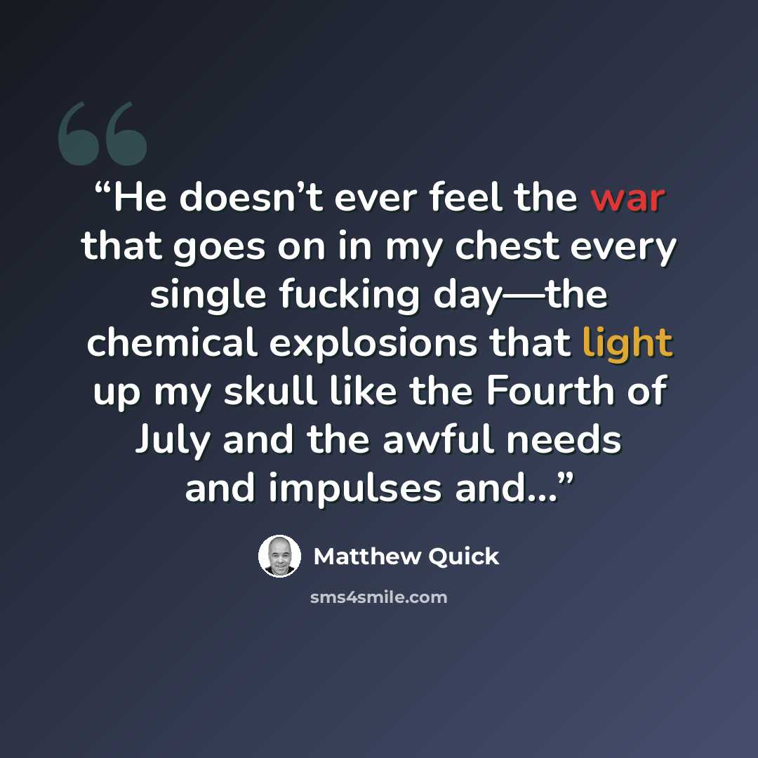 “He doesn’t ever feel the war that goes on in my chest every single fucking day—the chemical explosions that light up my skull like the Fourth of July and the awful needs and impulses and…” quote by Matthew Quick