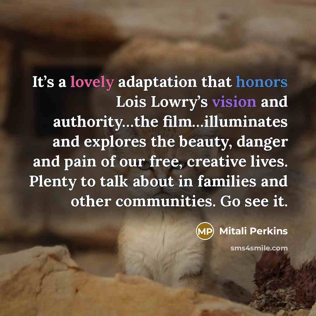 “It’s a lovely adaptation that honors Lois Lowry’s vision and authority…the film…illuminates and explores the beauty, danger and pain of our free, creative lives. Plenty to talk about in families and other communities. Go see it.” quote by Mitali Perkins