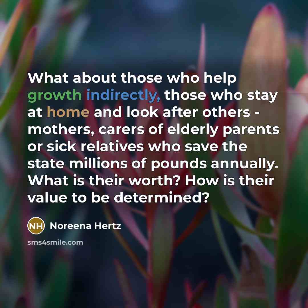 “What about those who help growth indirectly, those who stay at home and look after others - mothers, carers of elderly parents or sick relatives who save the state millions of pounds annually. What is their worth? How is their value to be determined?” quote by Noreena Hertz