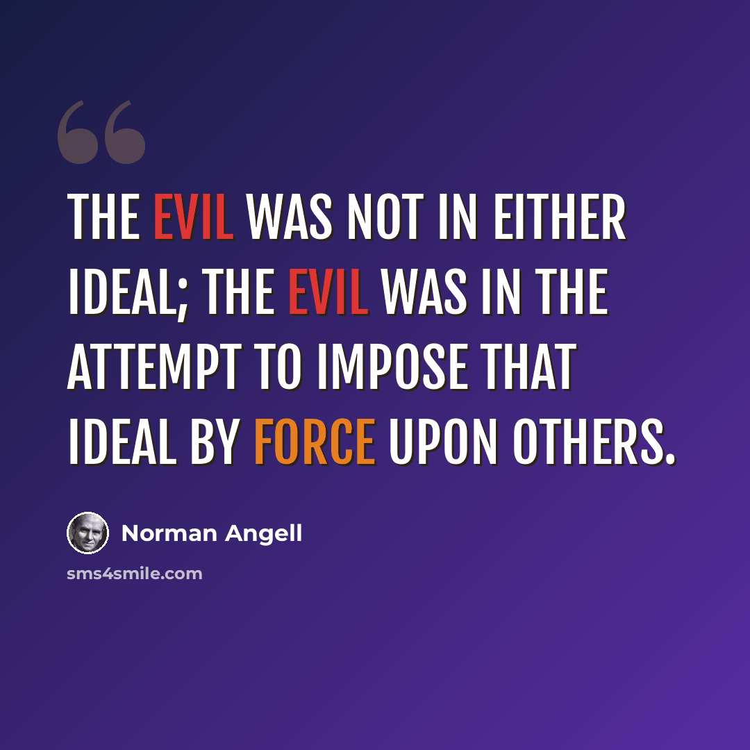 “The evil was not in either ideal; the evil was in the attempt to impose that ideal by force upon others.” quote by Norman Angell