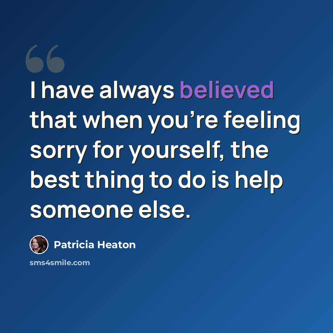 “I have always believed that when you're feeling sorry for yourself, the best thing to do is help someone else.” quote by Patricia Heaton