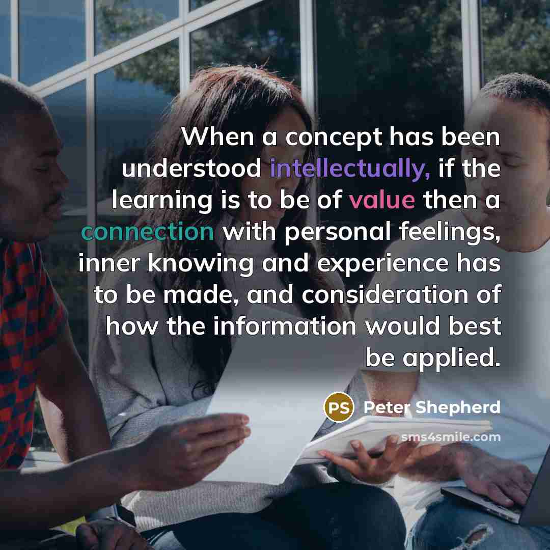 “When a concept has been understood intellectually, if the learning is to be of value then a connection with personal feelings, inner knowing and experience has to be made, and consideration of how the information would best be applied.” quote by Peter Shepherd
