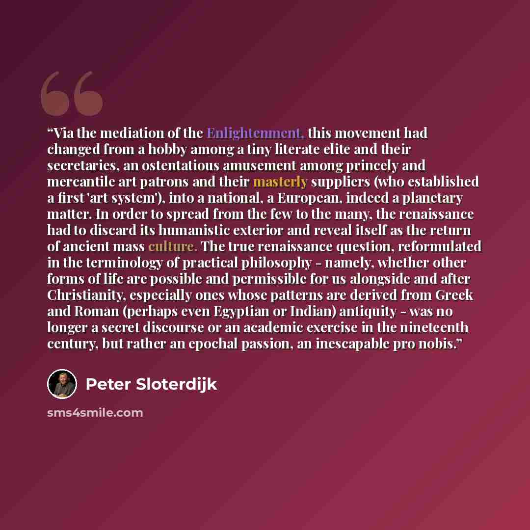 “Via the mediation of the Enlightenment, this movement had changed from a hobby among a tiny literate elite and their secretaries, an ostentatious amusement among princely and mercantile art patrons and their masterly suppliers (who established a first 'art system'), into a national, a European…” quote by Peter Sloterdijk
