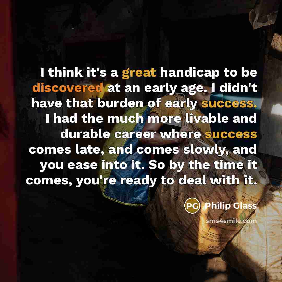 “I think it's a great handicap to be discovered at an early age. I didn't have that burden of early success. I had the much more livable and durable career where success comes late, and comes slowly, and you ease into it. So by the time it comes, you're ready to deal with it.” quote by Philip Glass