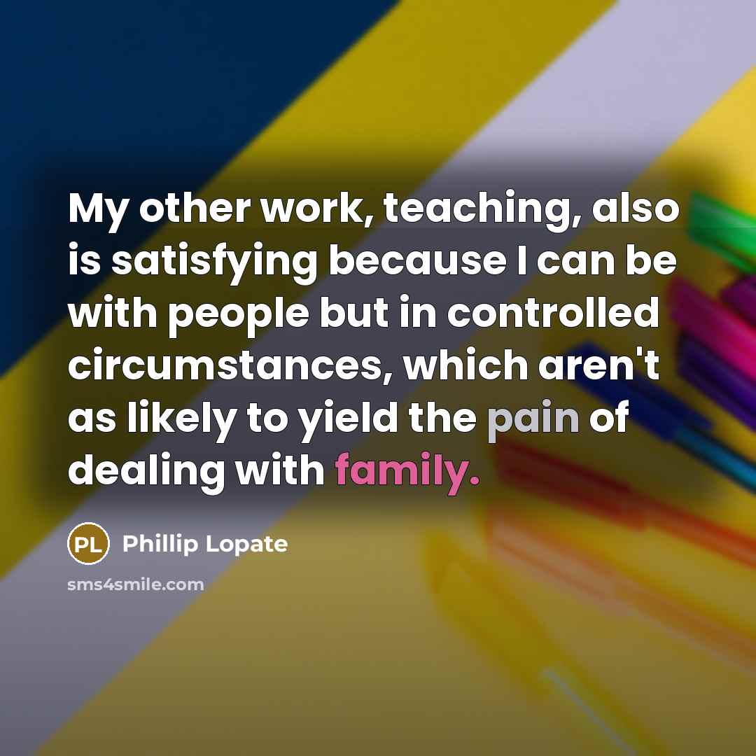 “My other work, teaching, also is satisfying because I can be with people but in controlled circumstances, which aren't as likely to yield the pain of dealing with family.” quote by Phillip Lopate