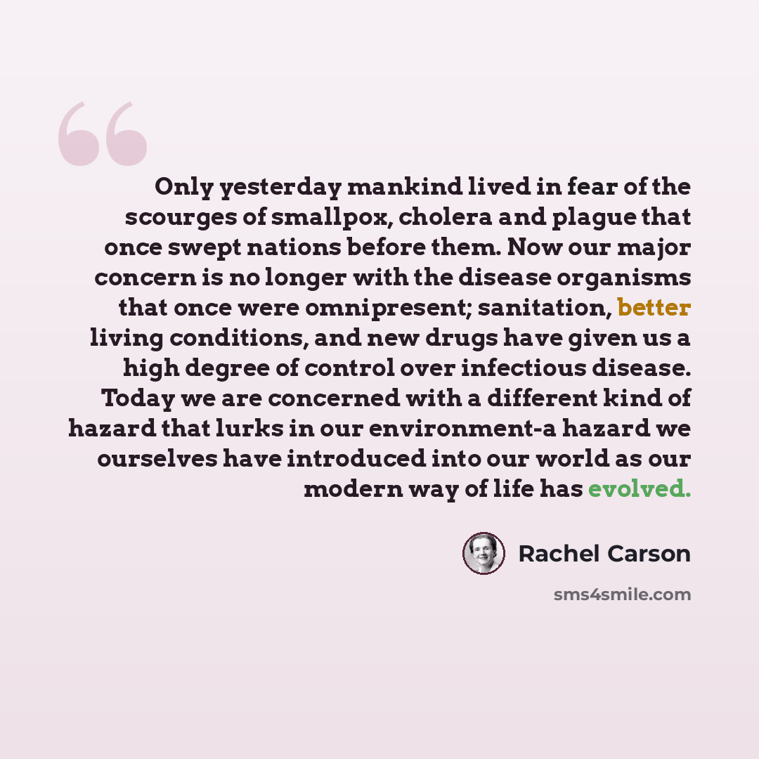 “Only yesterday mankind lived in fear of the scourges of smallpox, cholera and plague that once swept nations before them. Now our major concern is no longer with the disease organisms that once were omnipresent; sanitation, better living conditions, and new drugs have given us a high degree of…” quote by Rachel Carson