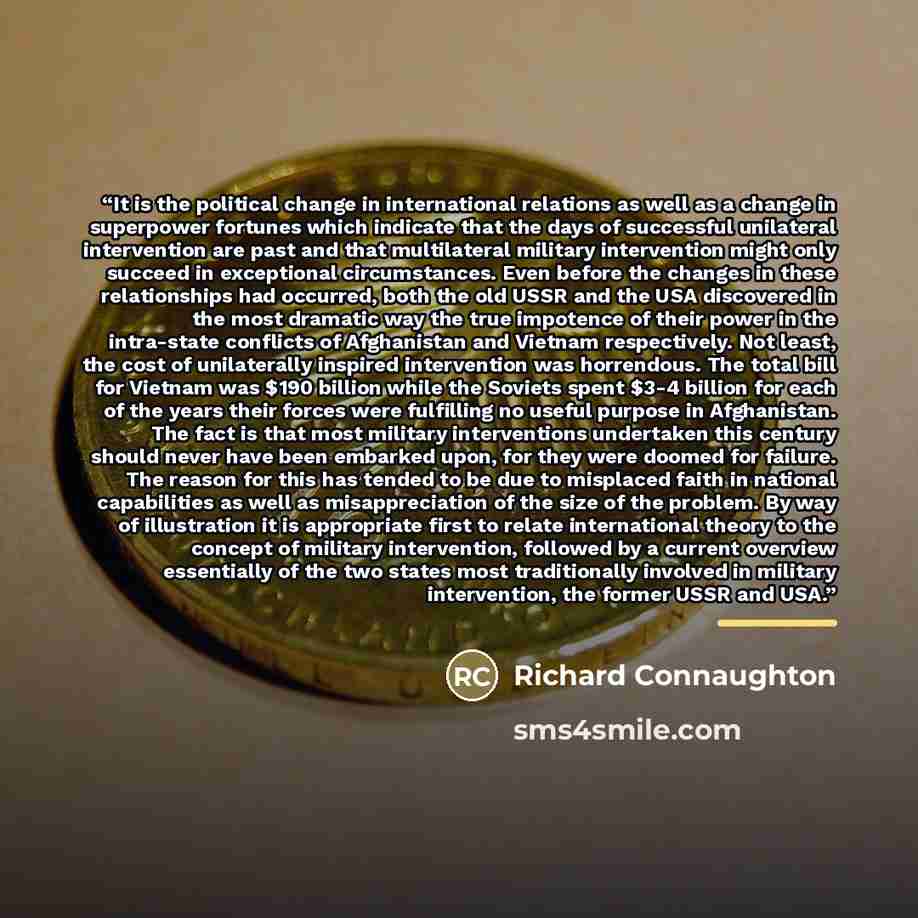 “It is the political change in international relations as well as a change in superpower fortunes which indicate that the days of successful unilateral intervention are past and that multilateral military intervention might only succeed in exceptional circumstances. Even before the changes in these…” quote by Richard Connaughton