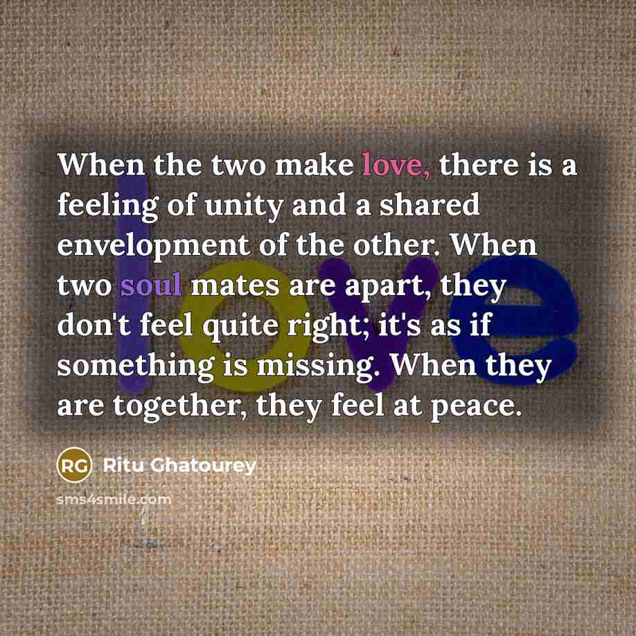 “When the two make love, there is a feeling of unity and a shared envelopment of the other. When two soul mates are apart, they don't feel quite right; it's as if something is missing. When they are together, they feel at peace.” quote by Ritu Ghatourey