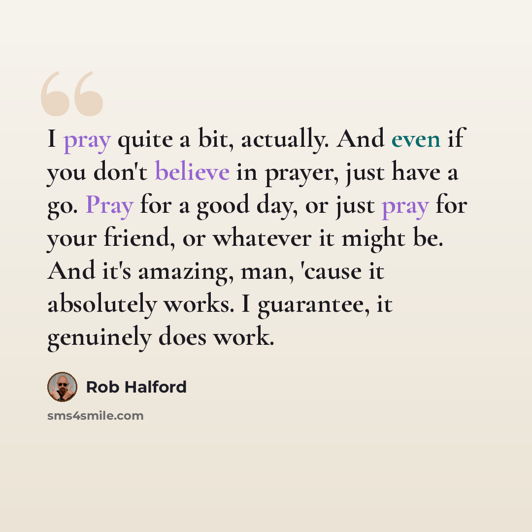 “I pray quite a bit, actually. And even if you don't believe in prayer, just have a go. Pray for a good day, or just pray for your friend, or whatever it might be. And it's amazing, man, 'cause it absolutely works. I guarantee, it genuinely does work.” quote by Rob Halford