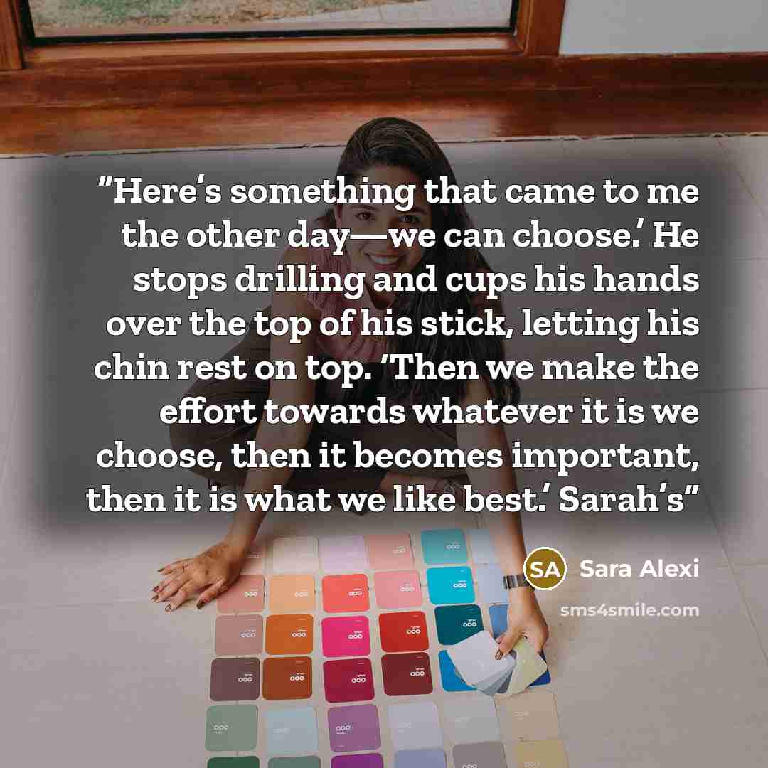 “Here’s something that came to me the other day—we can choose.’ He stops drilling and cups his hands over the top of his stick, letting his chin rest on top. ‘Then we make the effort towards whatever it is we choose, then it becomes important, then it is what we like best.’ Sarah’s” quote by Sara Alexi