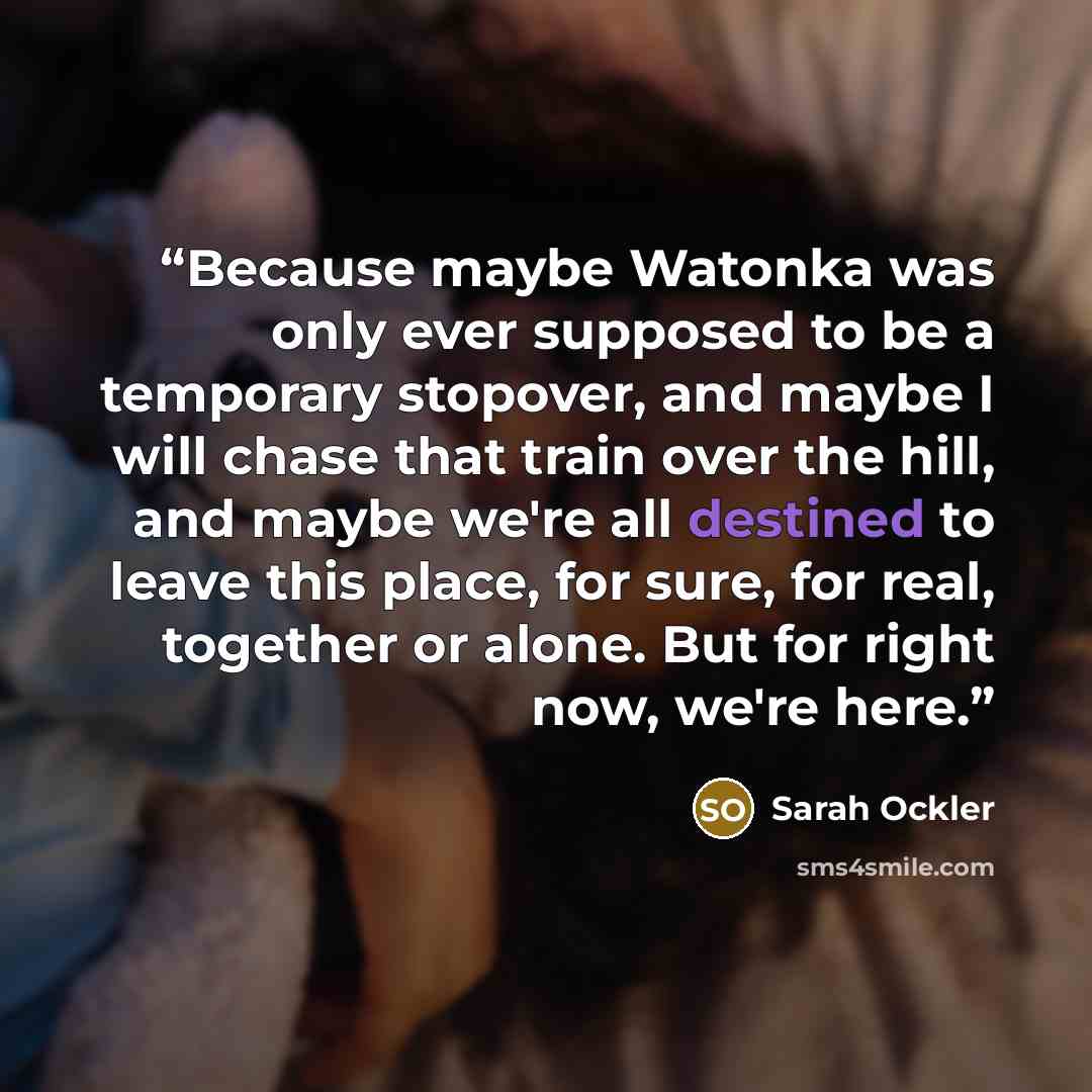 “Because maybe Watonka was only ever supposed to be a temporary stopover, and maybe I will chase that train over the hill, and maybe we're all destined to leave this place, for sure, for real, together or alone. But for right now, we're here.” quote by Sarah Ockler