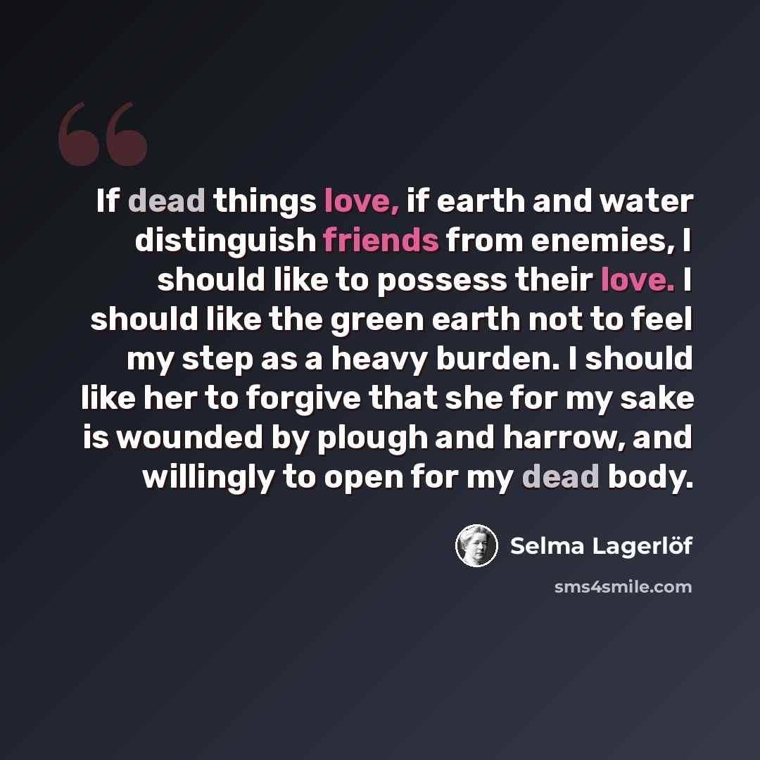 “If dead things love, if earth and water distinguish friends from enemies, I should like to possess their love. I should like the green earth not to feel my step as a heavy burden. I should like her to forgive that she for my sake is wounded by plough and harrow, and willingly to open for my dead…” quote by Selma Lagerlöf