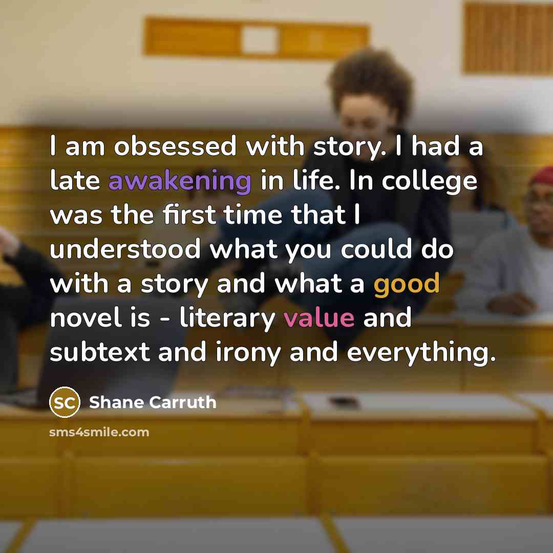 “I am obsessed with story. I had a late awakening in life. In college was the first time that I understood what you could do with a story and what a good novel is - literary value and subtext and irony and everything.” quote by Shane Carruth