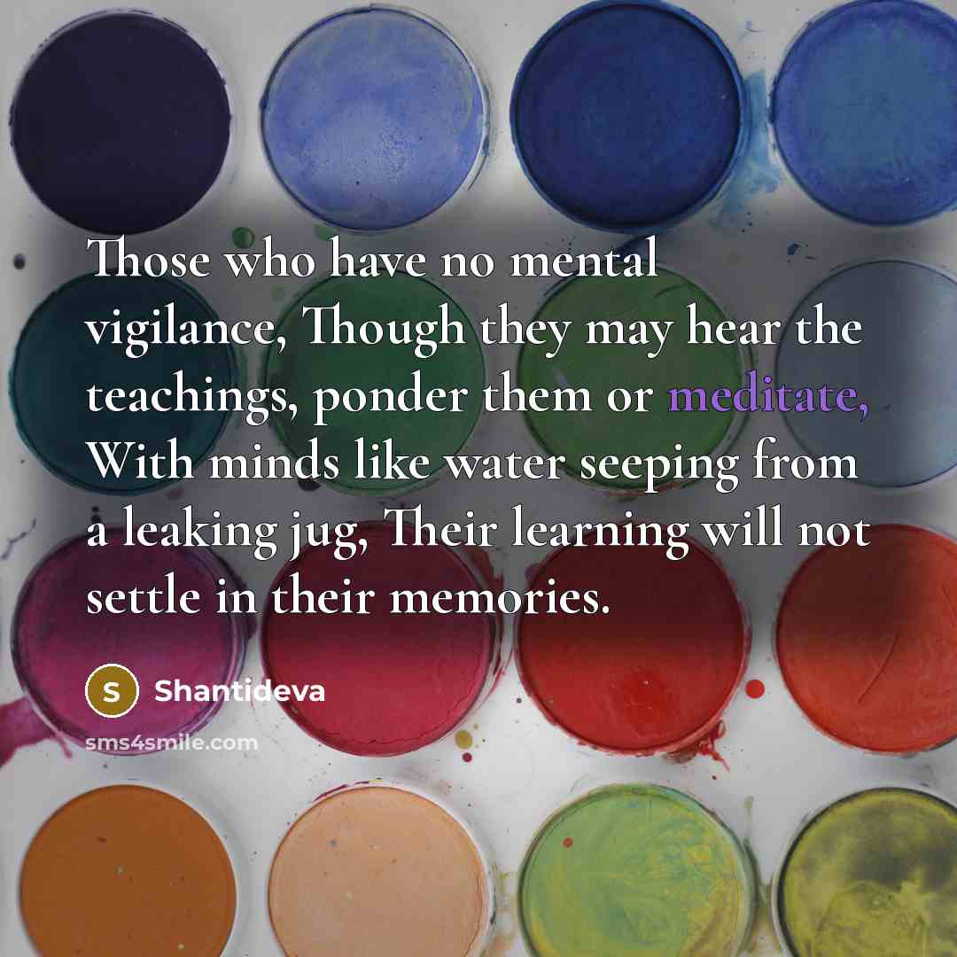 “Those who have no mental vigilance, Though they may hear the teachings, ponder them or meditate, With minds like water seeping from a leaking jug, Their learning will not settle in their memories.” quote by Shantideva
