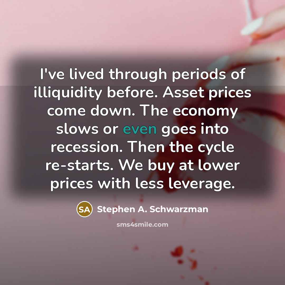 “I've lived through periods of illiquidity before. Asset prices come down. The economy slows or even goes into recession. Then the cycle re-starts. We buy at lower prices with less leverage.” quote by Stephen A. Schwarzman