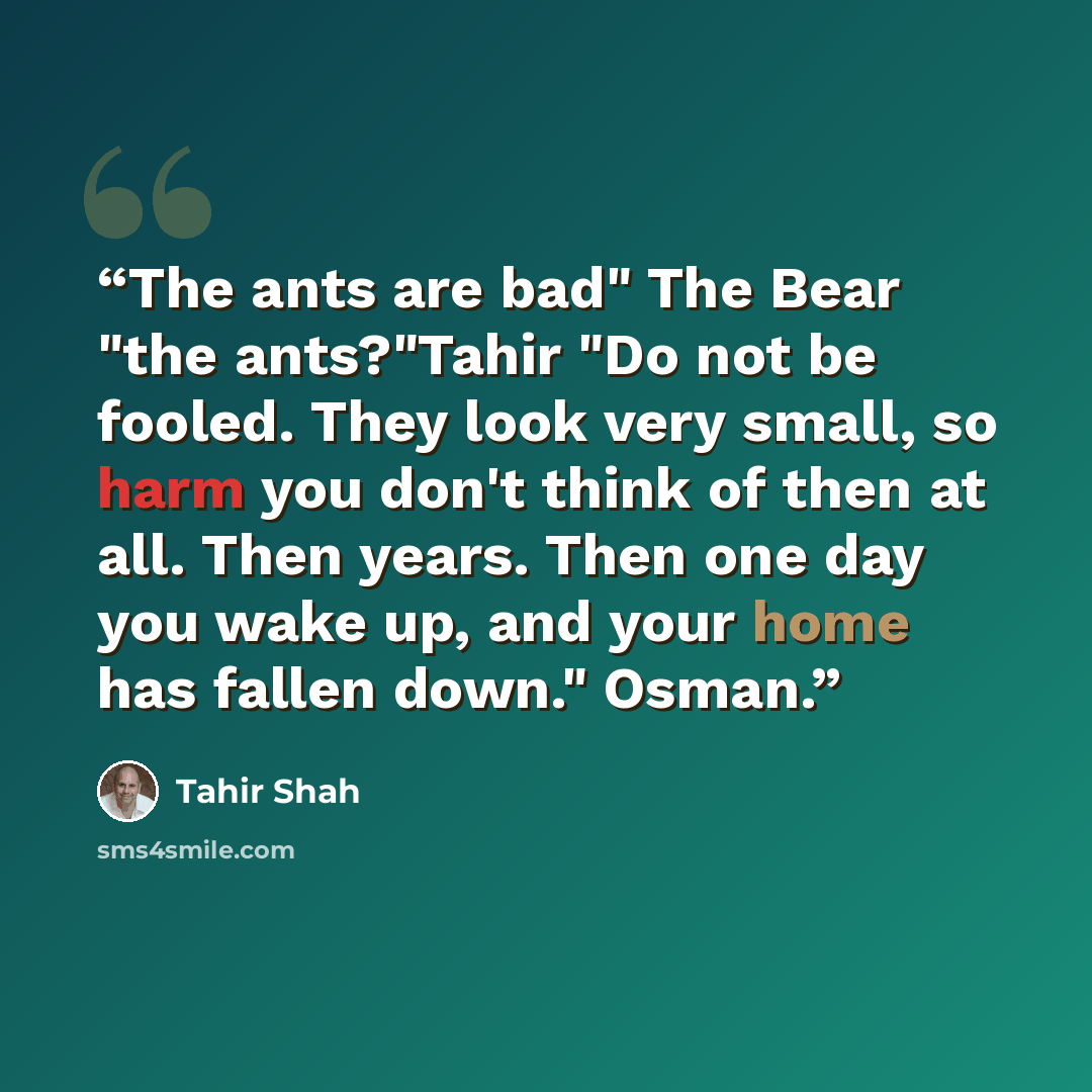 “The ants are bad" The Bear "the ants?"Tahir "Do not be fooled. They look very small, so harm you don't think of then at all. Then years. Then one day you wake up, and your home has fallen down." Osman.” quote by Tahir Shah