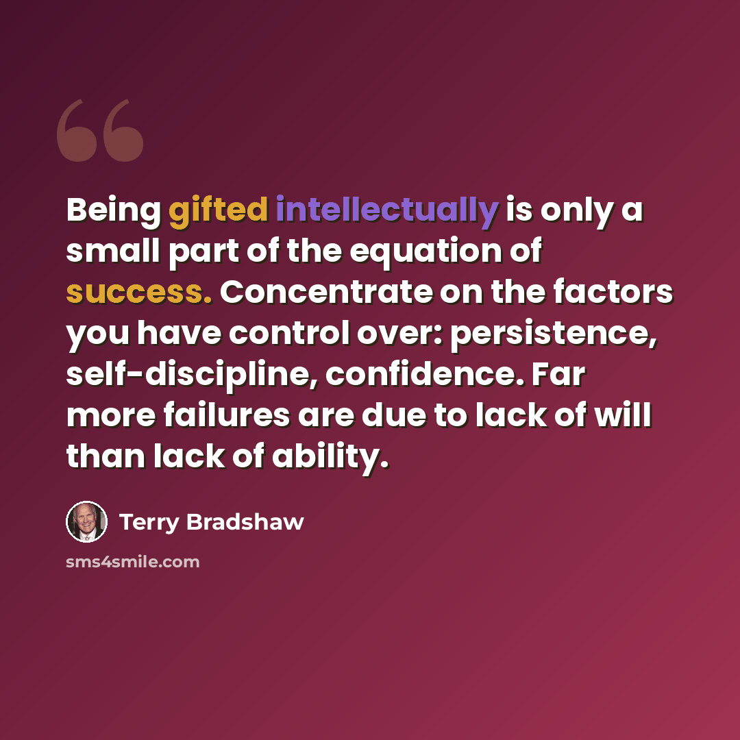 “Being gifted intellectually is only a small part of the equation of success. Concentrate on the factors you have control over: persistence, self-discipline, confidence. Far more failures are due to lack of will than lack of ability.” quote by Terry Bradshaw
