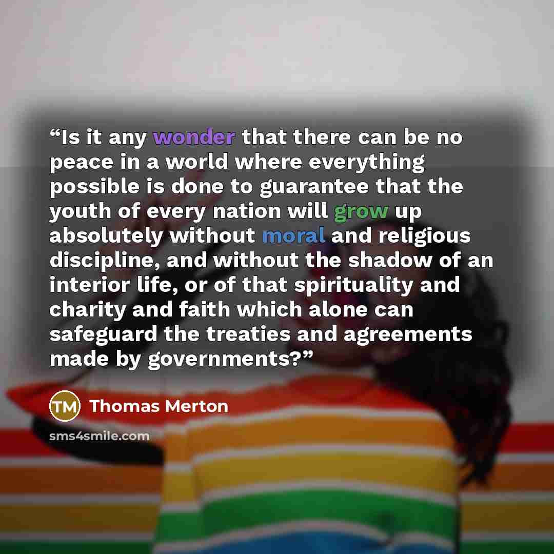 “Is it any wonder that there can be no peace in a world where everything possible is done to guarantee that the youth of every nation will grow up absolutely without moral and religious discipline, and without the shadow of an interior life, or of that spirituality and charity and faith which alone…” quote by Thomas Merton