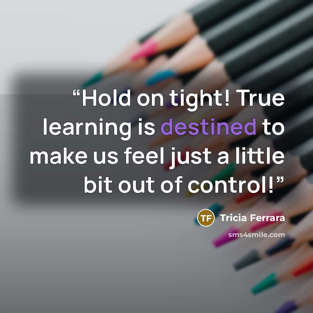 “Hold on tight! True learning is destined to make us feel just a little bit out of control!” quote by Tricia Ferrara