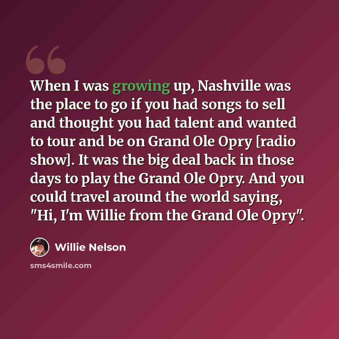 “When I was growing up, Nashville was the place to go if you had songs to sell and thought you had talent and wanted to tour and be on Grand Ole Opry [radio show]. It was the big deal back in those days to play the Grand Ole Opry. And you could travel around the world saying, "Hi, I'm Willie from…” quote by Willie Nelson