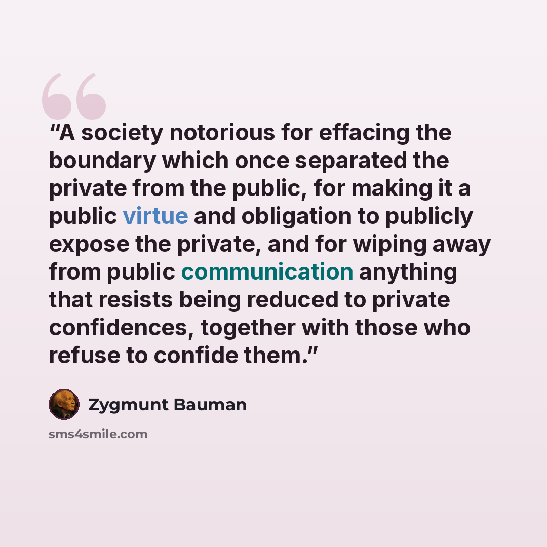 “A society notorious for effacing the boundary which once separated the private from the public, for making it a public virtue and obligation to publicly expose the private, and for wiping away from public communication anything that resists being reduced to private confidences, together with those…” quote by Zygmunt Bauman