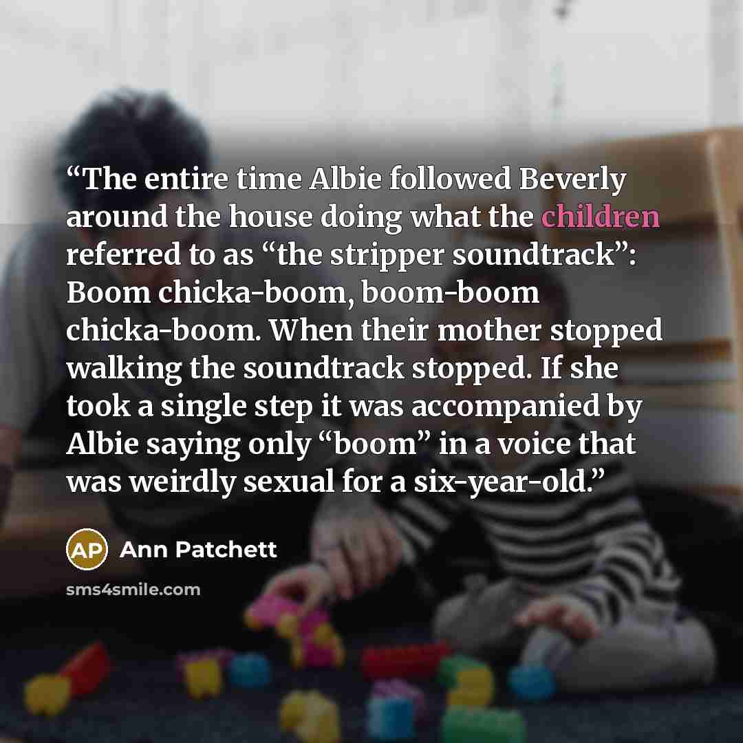 “The entire time Albie followed Beverly around the house doing what the children referred to as “the stripper soundtrack”: Boom chicka-boom, boom-boom chicka-boom. When their mother stopped walking the soundtrack stopped. If she took a single step it was accompanied by Albie saying only “boom” in a…” quote by Ann Patchett