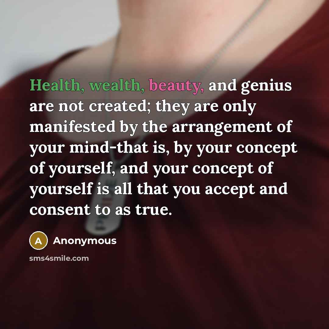 “Health, wealth, beauty, and genius are not created; they are only manifested by the arrangement of your mind-that is, by your concept of yourself, and your concept of yourself is all that you accept and consent to as true.” quote by Anonymous