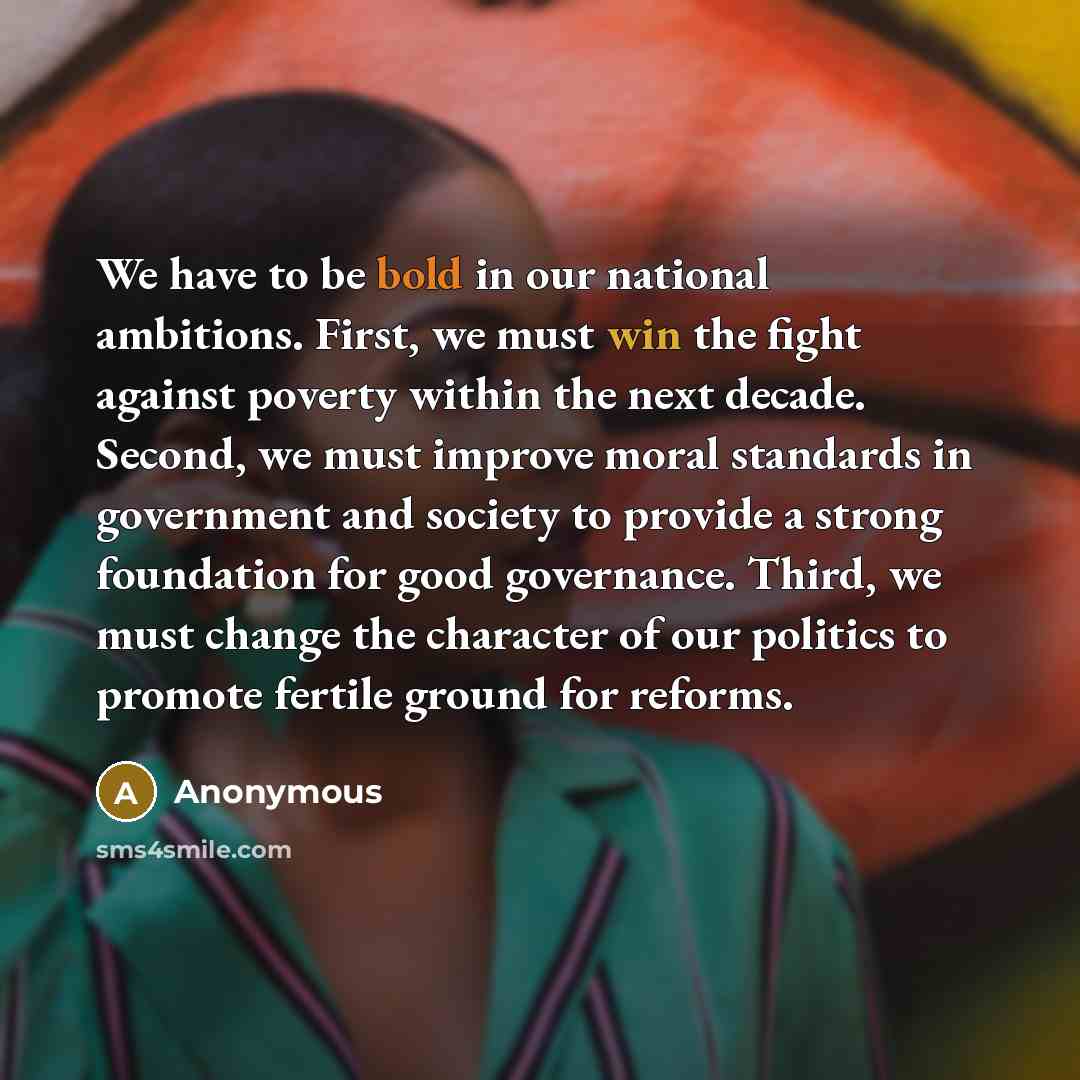 “We have to be bold in our national ambitions. First, we must win the fight against poverty within the next decade. Second, we must improve moral standards in government and society to provide a strong foundation for good governance. Third, we must change the character of our politics to promote…” quote by Anonymous