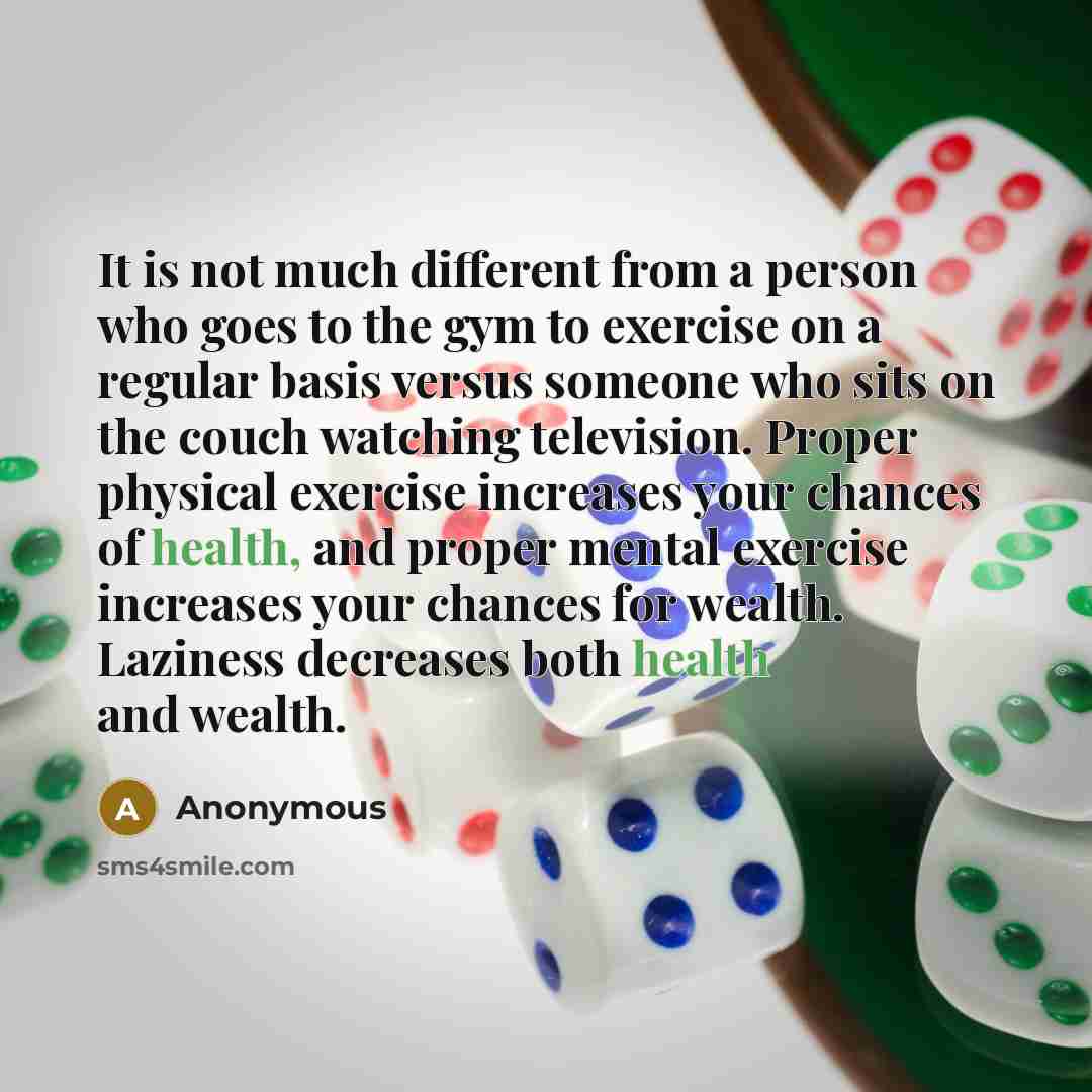“It is not much different from a person who goes to the gym to exercise on a regular basis versus someone who sits on the couch watching television. Proper physical exercise increases your chances of health, and proper mental exercise increases your chances for wealth. Laziness decreases both…” quote by Anonymous