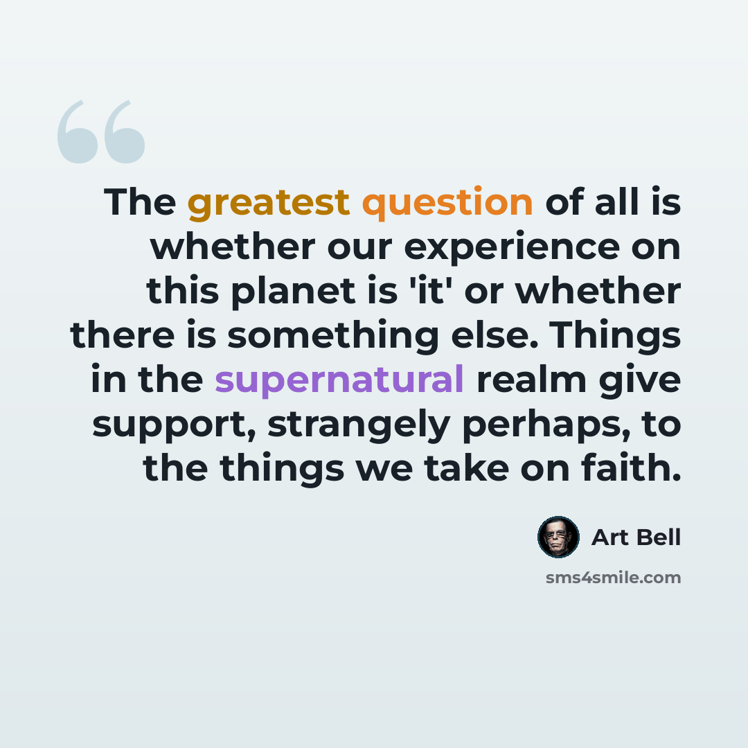 “The greatest question of all is whether our experience on this planet is 'it' or whether there is something else. Things in the supernatural realm give support, strangely perhaps, to the things we take on faith.” quote by Art Bell