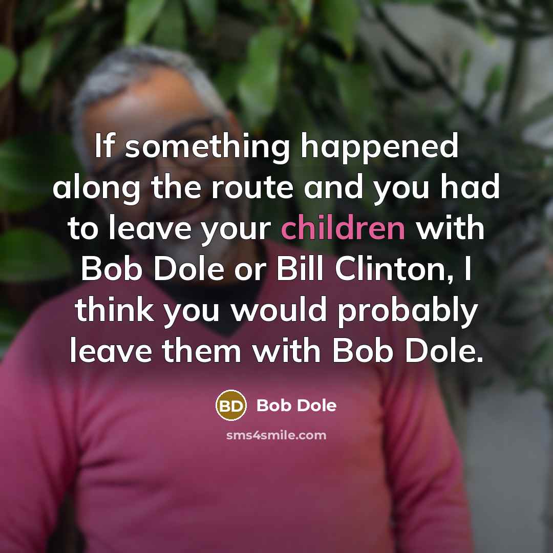 “If something happened along the route and you had to leave your children with Bob Dole or Bill Clinton, I think you would probably leave them with Bob Dole.” quote by Bob Dole