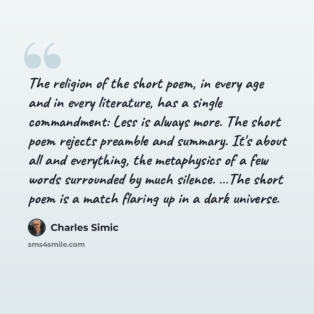 “The religion of the short poem, in every age and in every literature, has a single commandment: Less is always more. The short poem rejects preamble and summary. It's about all and everything, the metaphysics of a few words surrounded by much silence. …The short poem is a match flaring up in a…” quote by Charles Simic