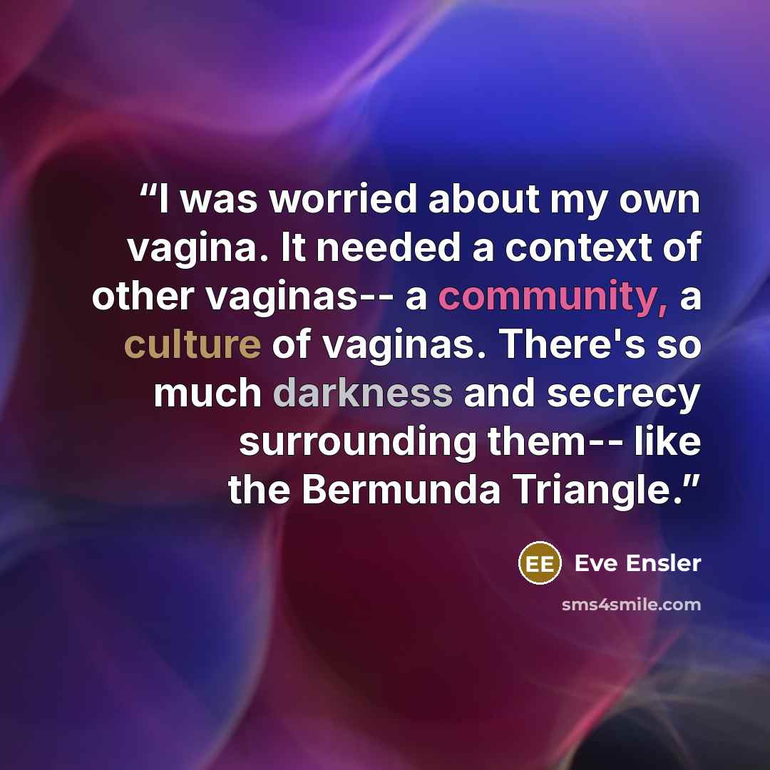“I was worried about my own vagina. It needed a context of other vaginas-- a community, a culture of vaginas. There's so much darkness and secrecy surrounding them-- like the Bermunda Triangle.” quote by Eve Ensler