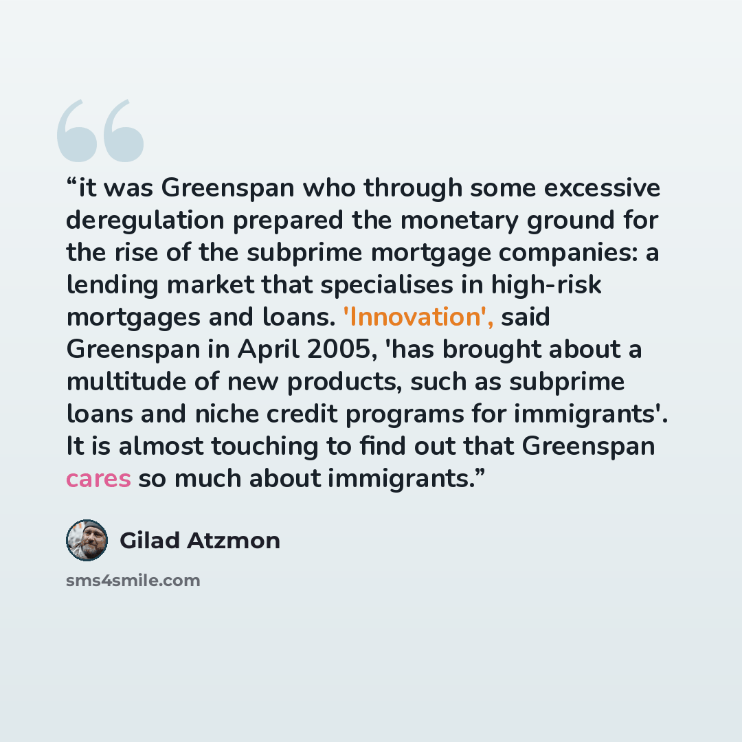 “it was Greenspan who through some excessive deregulation prepared the monetary ground for the rise of the subprime mortgage companies: a lending market that specialises in high-risk mortgages and loans. 'Innovation', said Greenspan in April 2005, 'has brought about a multitude of new products…” quote by Gilad Atzmon