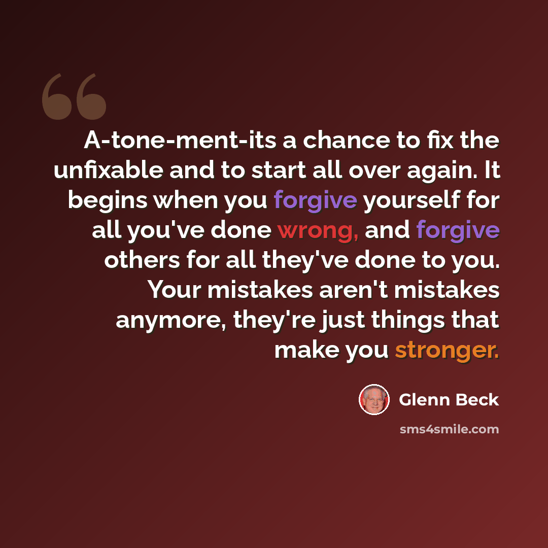 “A-tone-ment-its a chance to fix the unfixable and to start all over again. It begins when you forgive yourself for all you've done wrong, and forgive others for all they've done to you. Your mistakes aren't mistakes anymore, they're just things that make you stronger.” quote by Glenn Beck