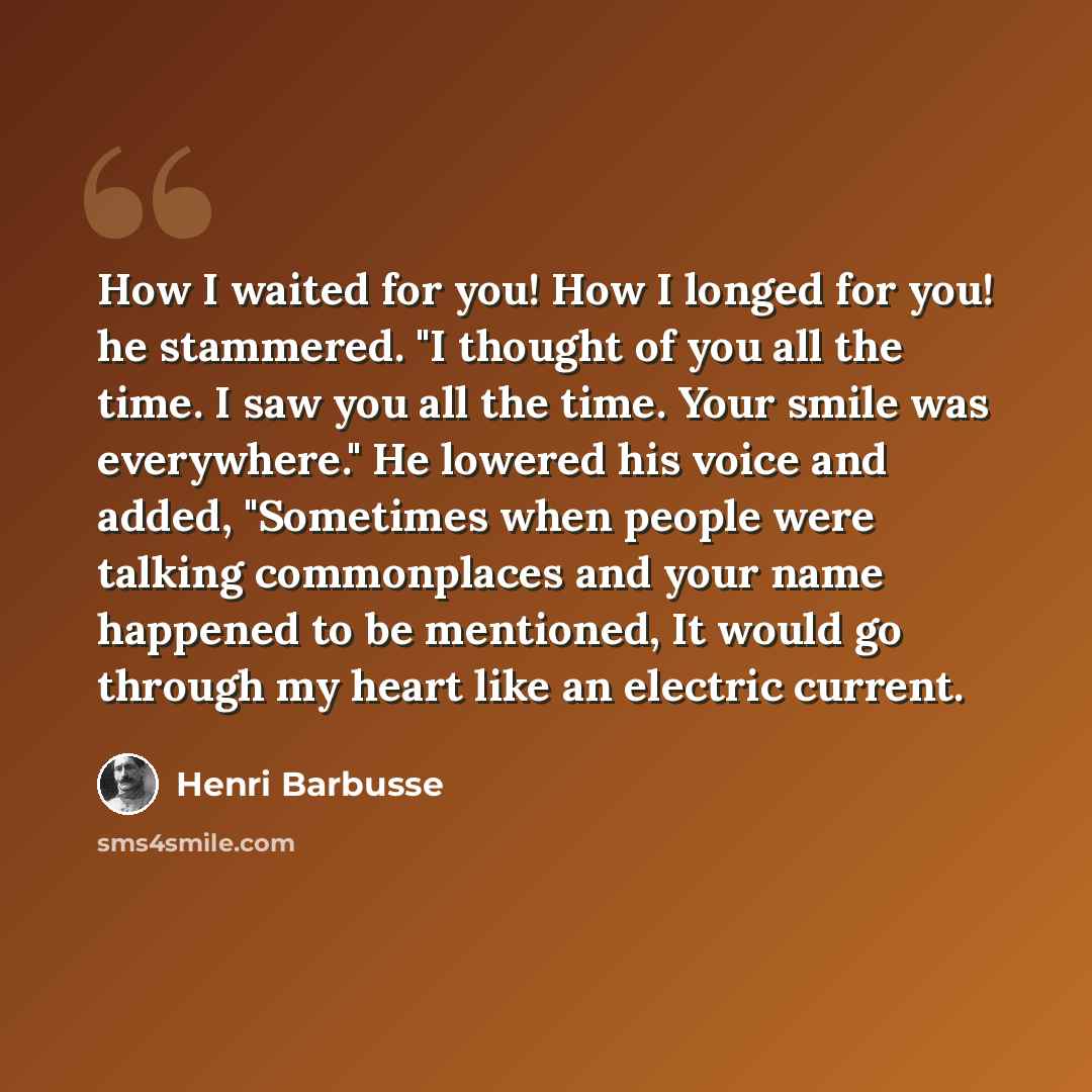 “How I waited for you! How I longed for you! he stammered. "I thought of you all the time. I saw you all the time. Your smile was everywhere." He lowered his voice and added, "Sometimes when people were talking commonplaces and your name happened to be mentioned, It would go through my heart like…” quote by Henri Barbusse