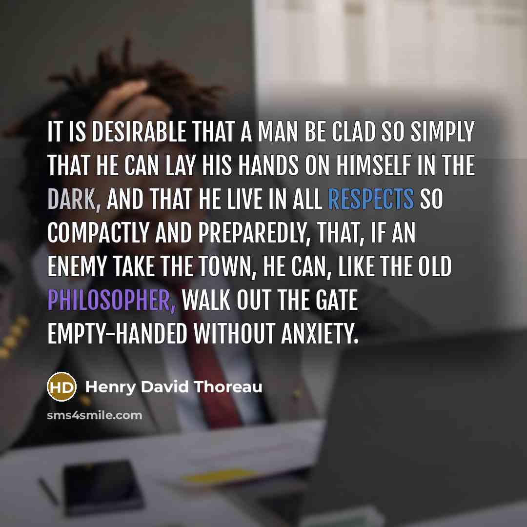 “It is desirable that a man be clad so simply that he can lay his hands on himself in the dark, and that he live in all respects so compactly and preparedly, that, if an enemy take the town, he can, like the old philosopher, walk out the gate empty-handed without anxiety.” quote by Henry David Thoreau