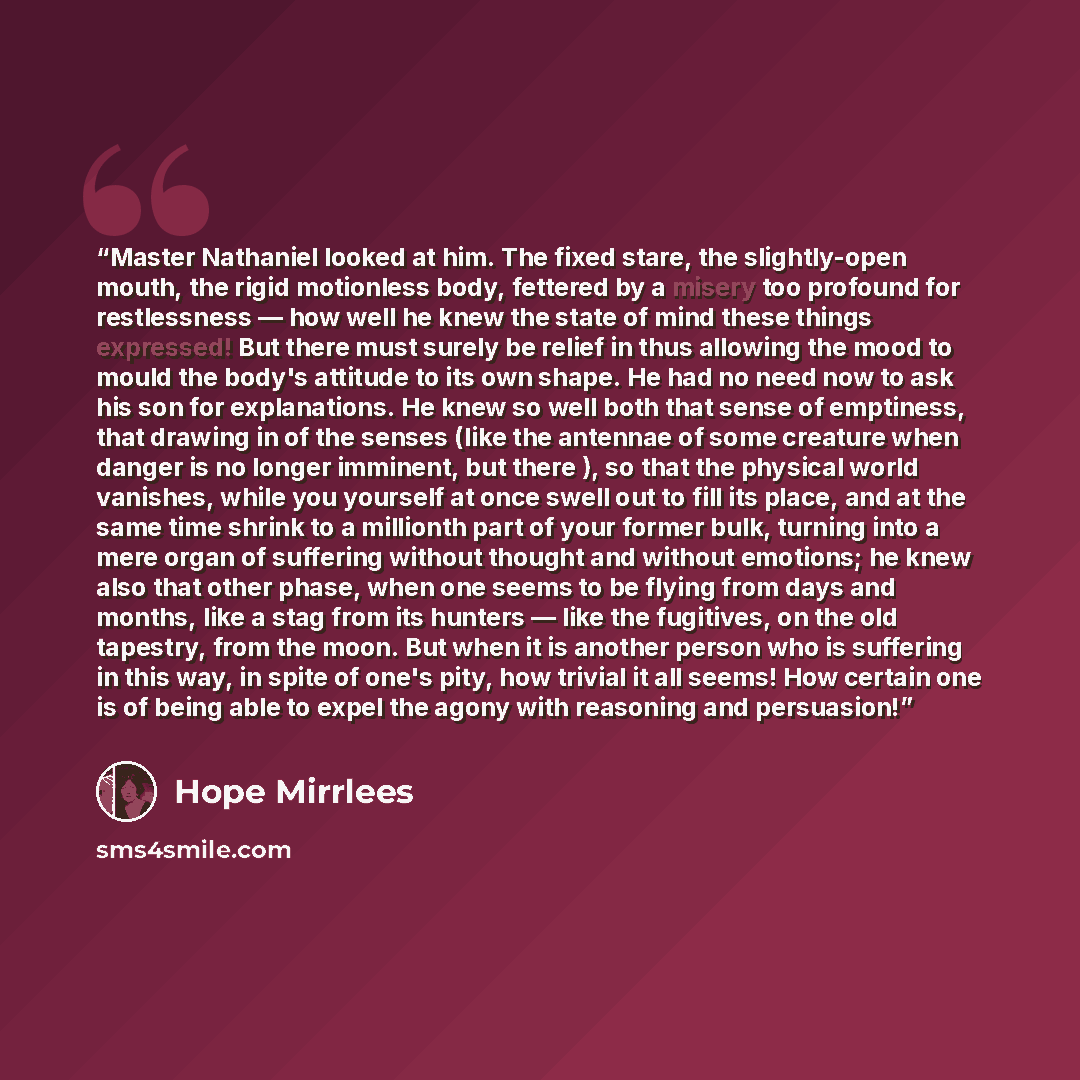 “Master Nathaniel looked at him. The fixed stare, the slightly-open mouth, the rigid motionless body, fettered by a misery too profound for restlessness — how well he knew the state of mind these things expressed! But there must surely be relief in thus allowing the mood to mould the body's…” quote by Hope Mirrlees