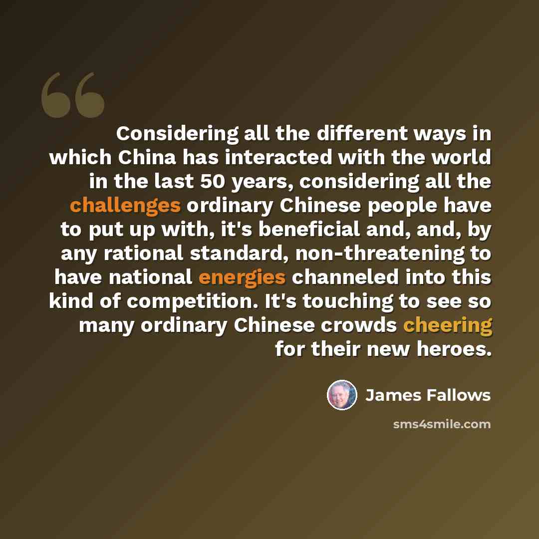 “Considering all the different ways in which China has interacted with the world in the last 50 years, considering all the challenges ordinary Chinese people have to put up with, it's beneficial and, and, by any rational standard, non-threatening to have national energies channeled into this kind…” quote by James Fallows