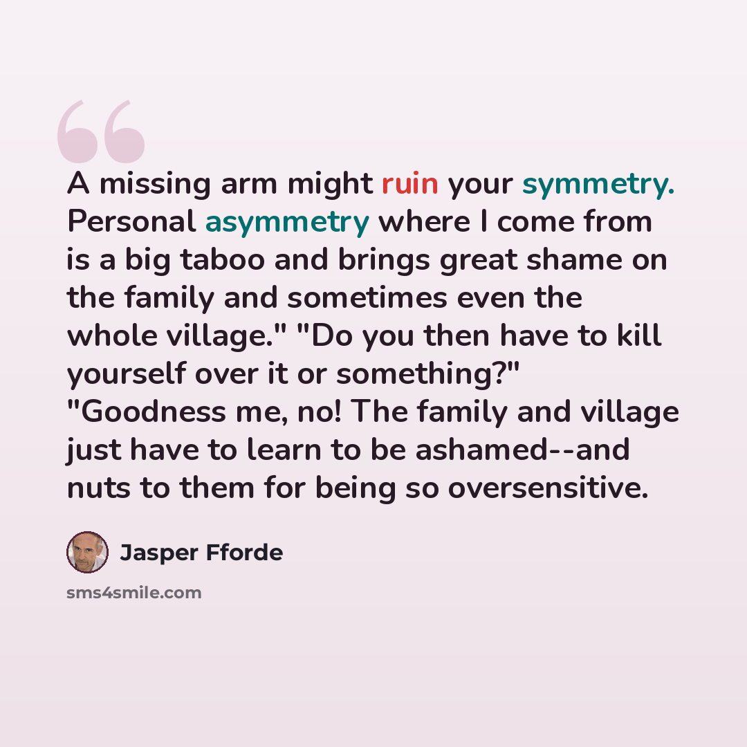 “A missing arm might ruin your symmetry. Personal asymmetry where I come from is a big taboo and brings great shame on the family and sometimes even the whole village." "Do you then have to kill yourself over it or something?" "Goodness me, no! The family and village just have to learn to be…” quote by Jasper Fforde