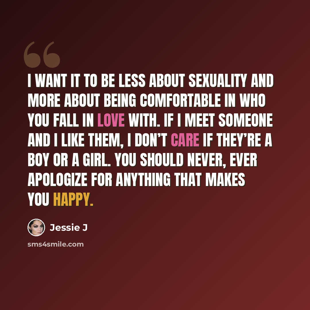 “I want it to be less about sexuality and more about being comfortable in who you fall in love with. If I meet someone and I like them, I don’t care if they’re a boy or a girl. You should never, ever apologize for anything that makes you happy.” quote by Jessie J