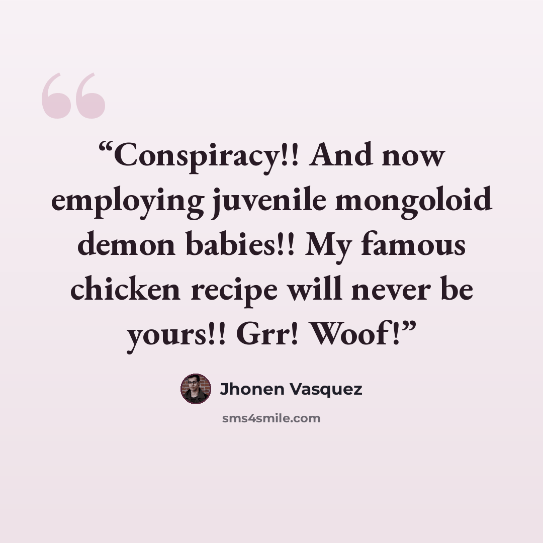 “Conspiracy!! And now employing juvenile mongoloid demon babies!! My famous chicken recipe will never be yours!! Grr! Woof!” quote by Jhonen Vasquez