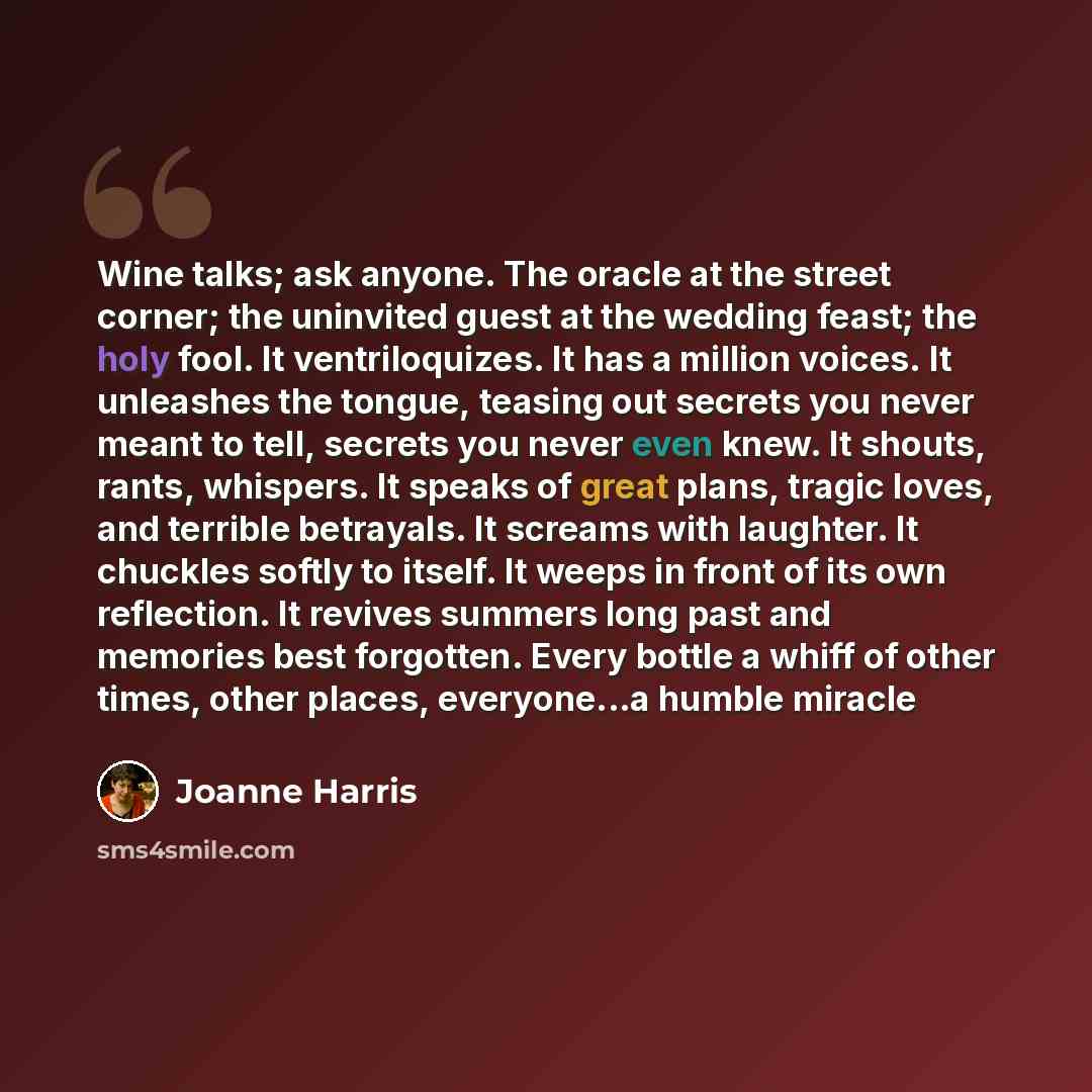 “Wine talks; ask anyone. The oracle at the street corner; the uninvited guest at the wedding feast; the holy fool. It ventriloquizes. It has a million voices. It unleashes the tongue, teasing out secrets you never meant to tell, secrets you never even knew. It shouts, rants, whispers. It speaks of…” quote by Joanne Harris