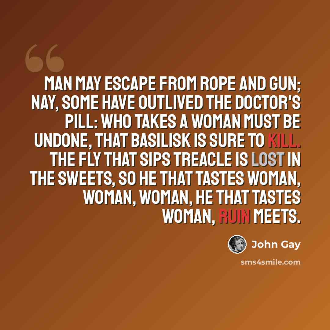 “Man may escape from rope and gun; Nay, some have outlived the doctor's pill: Who takes a woman must be undone, That basilisk is sure to kill. The fly that sips treacle is lost in the sweets, So he that tastes woman, woman, woman, He that tastes woman, ruin meets.” quote by John Gay