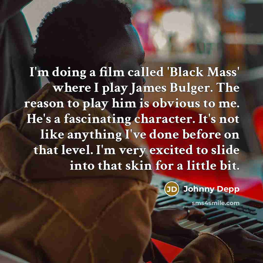 “I'm doing a film called 'Black Mass' where I play James Bulger. The reason to play him is obvious to me. He's a fascinating character. It's not like anything I've done before on that level. I'm very excited to slide into that skin for a little bit.” quote by Johnny Depp