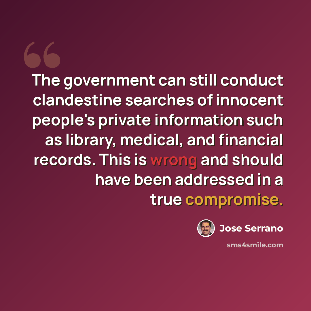 “The government can still conduct clandestine searches of innocent people's private information such as library, medical, and financial records. This is wrong and should have been addressed in a true compromise.” quote by Jose Serrano