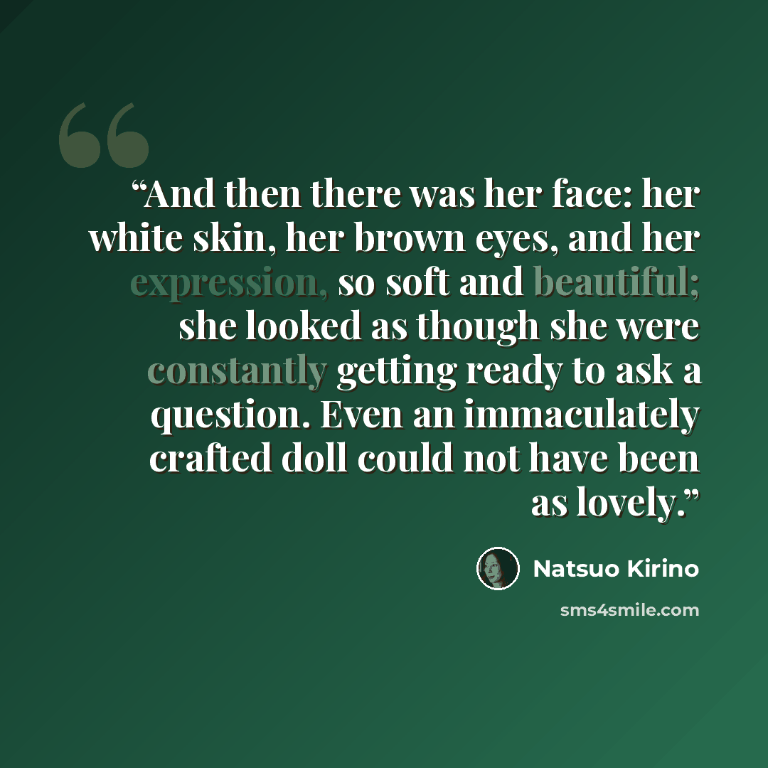 “And then there was her face: her white skin, her brown eyes, and her expression, so soft and beautiful; she looked as though she were constantly getting ready to ask a question. Even an immaculately crafted doll could not have been as lovely.” quote by Natsuo Kirino