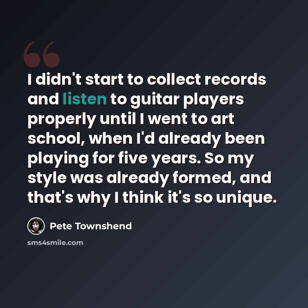 “I didn't start to collect records and listen to guitar players properly until I went to art school, when I'd already been playing for five years. So my style was already formed, and that's why I think it's so unique.” quote by Pete Townshend