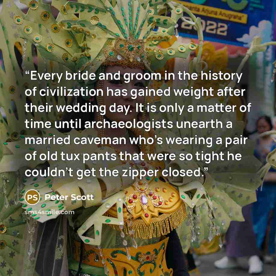 “Every bride and groom in the history of civilization has gained weight after their wedding day. It is only a matter of time until archaeologists unearth a married caveman who's wearing a pair of old tux pants that were so tight he couldn't get the zipper closed.” quote by Peter Scott